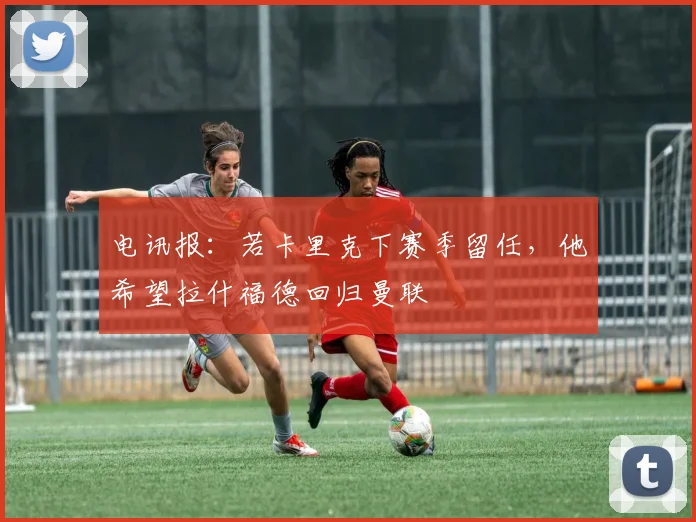 电讯报：若卡里克下赛季留任，他希望拉什福德回归曼联