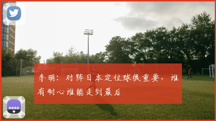 李明：对阵日本定位球很重要，谁有耐心谁能走到最后