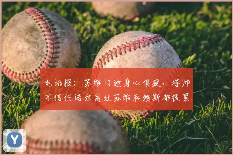 电讯报：苏维门迪身心俱疲，塔帅不信任诺尔高让苏维和赖斯都很累