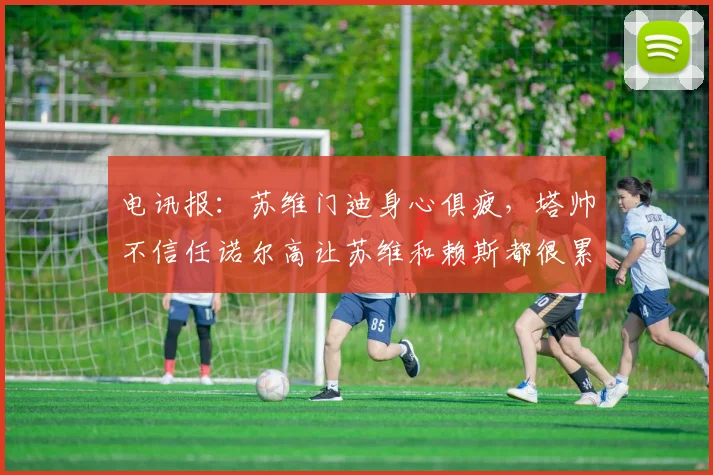 电讯报：苏维门迪身心俱疲，塔帅不信任诺尔高让苏维和赖斯都很累