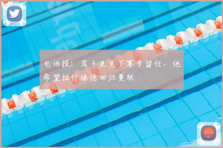 电讯报：若卡里克下赛季留任，他希望拉什福德回归曼联