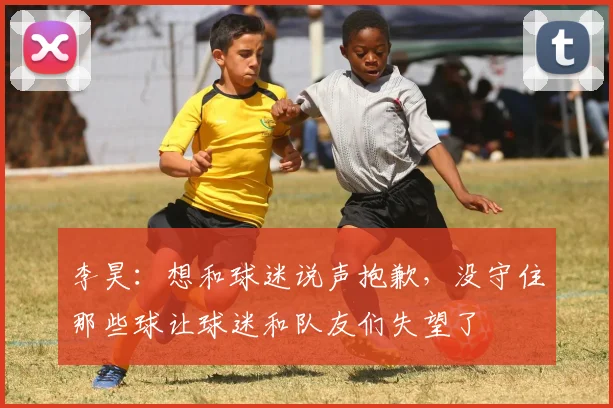 李昊：想和球迷说声抱歉，没守住那些球让球迷和队友们失望了