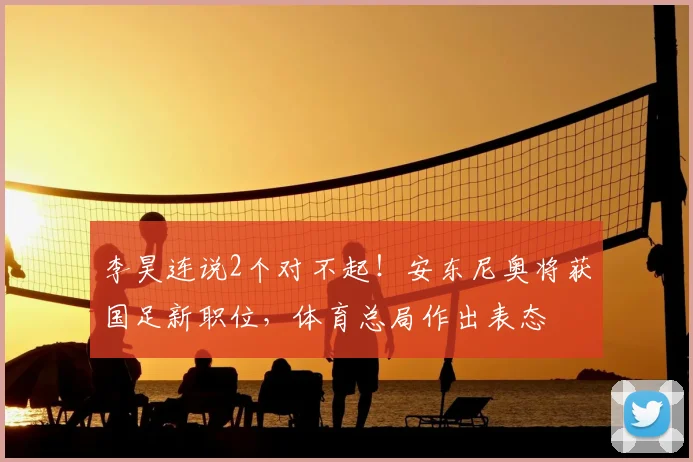 李昊连说2个对不起！安东尼奥将获国足新职位，体育总局作出表态