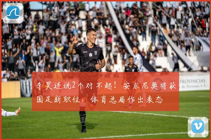 李昊连说2个对不起！安东尼奥将获国足新职位，体育总局作出表态